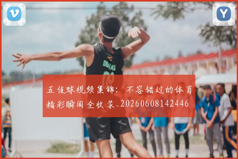五佳球视频集锦：不容错过的体育精彩瞬间全收录_20260608142446