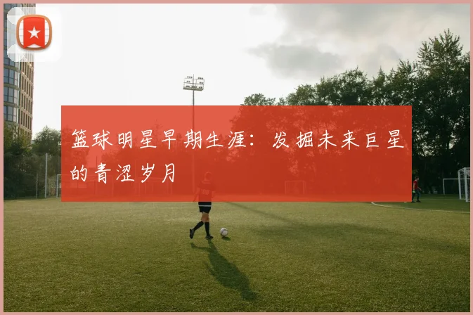 篮球明星早期生涯：发掘未来巨星的青涩岁月