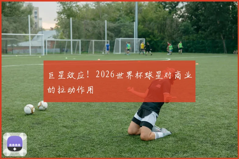 巨星效应!2026世界杯球星对商业的拉动作用