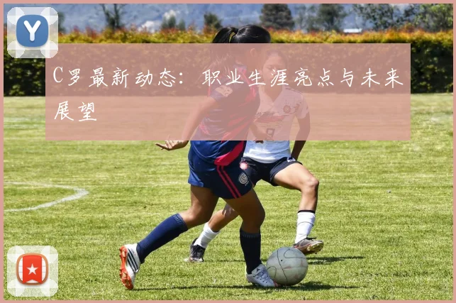 C罗最新动态：职业生涯亮点与未来展望