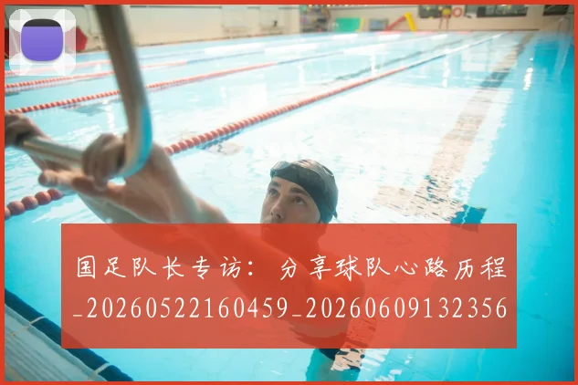国足队长专访：分享球队心路历程_20260522160459_20260609132356