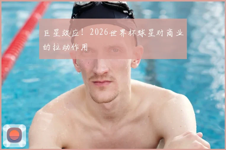 巨星效应!2026世界杯球星对商业的拉动作用