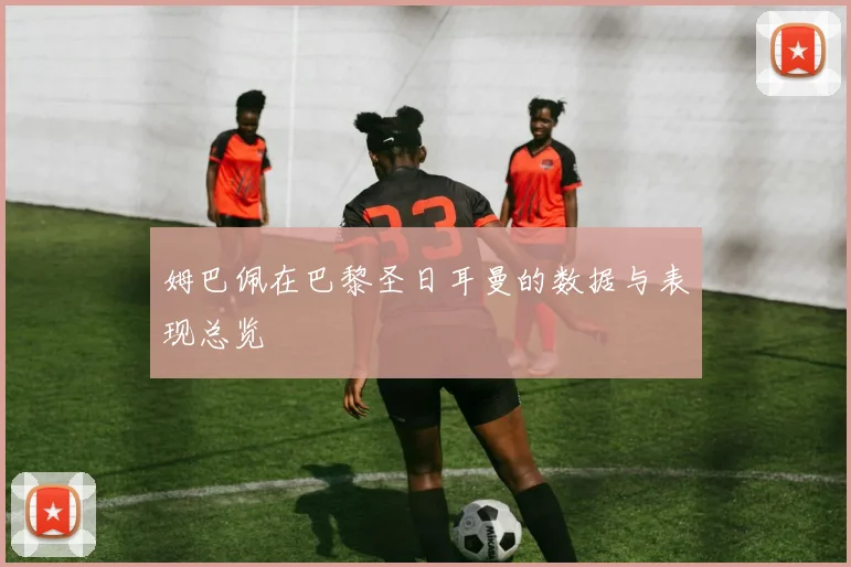 姆巴佩在巴黎圣日耳曼的数据与表现总览