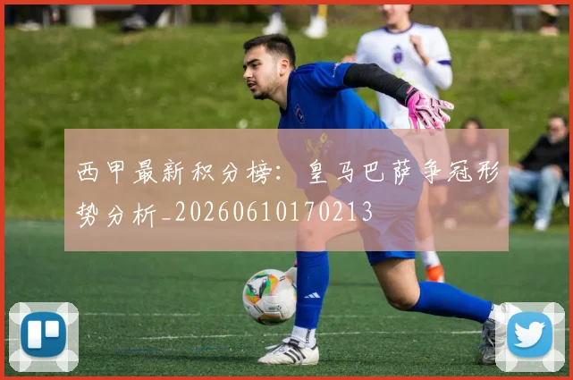 西甲最新积分榜：皇马巴萨争冠形势分析_20260610170213