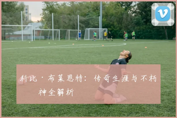 科比·布莱恩特：传奇生涯与不朽精神全解析