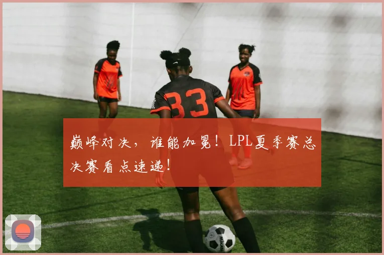 巅峰对决,谁能加冕!LPL夏季赛总决赛看点速递!