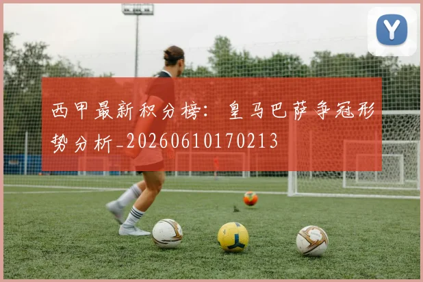 西甲最新积分榜：皇马巴萨争冠形势分析_20260610170213