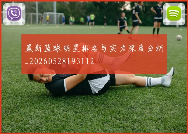 最新篮球明星排名与实力深度分析_20260528193112
