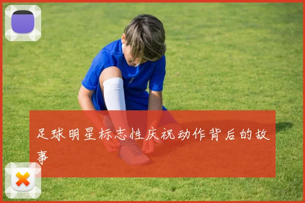 足球明星标志性庆祝动作背后的故事